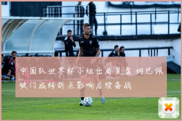 中国队世界杯小组出局复盘 姆巴佩破门成转折点影响后续备战