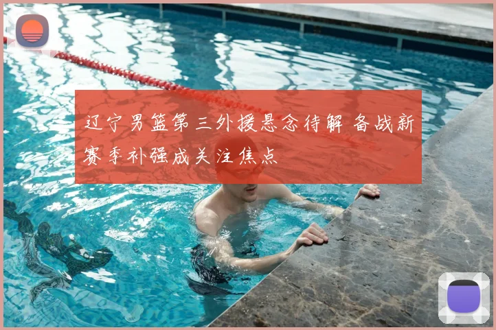 辽宁男篮第三外援悬念待解 备战新赛季补强成关注焦点