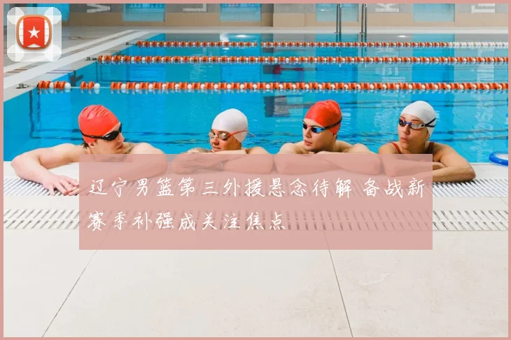 辽宁男篮第三外援悬念待解 备战新赛季补强成关注焦点