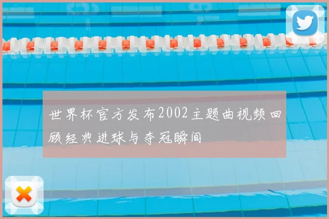 世界杯官方发布2002主题曲视频回顾经典进球与夺冠瞬间