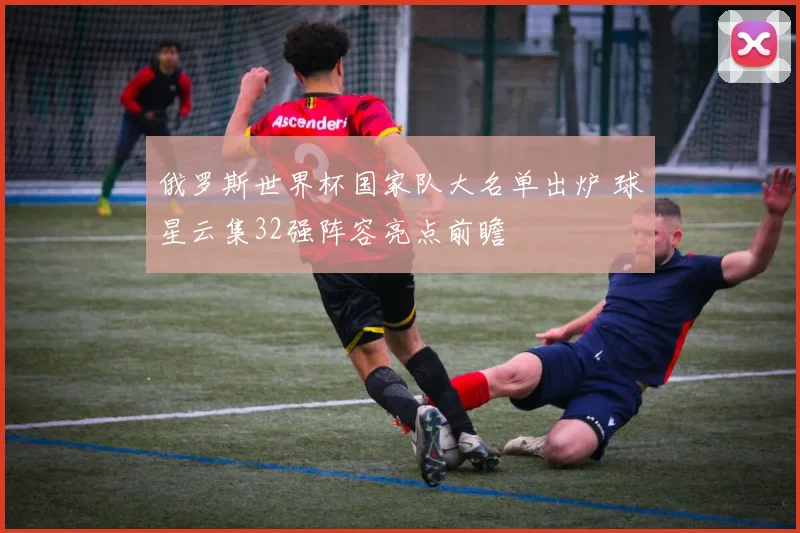 俄罗斯世界杯国家队大名单出炉 球星云集32强阵容亮点前瞻