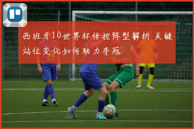 西班牙10世界杯传控阵型解析 关键站位变化如何助力夺冠