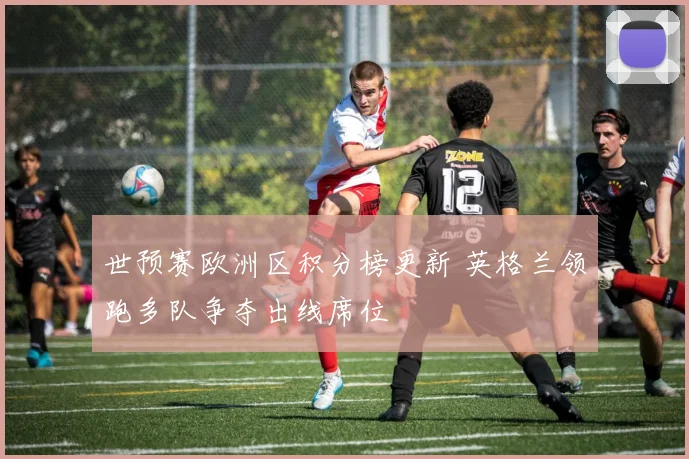 世预赛欧洲区积分榜更新 英格兰领跑多队争夺出线席位