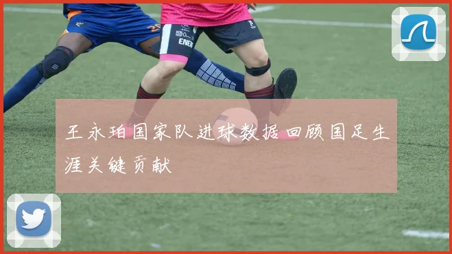 王永珀国家队进球数据回顾国足生涯关键贡献