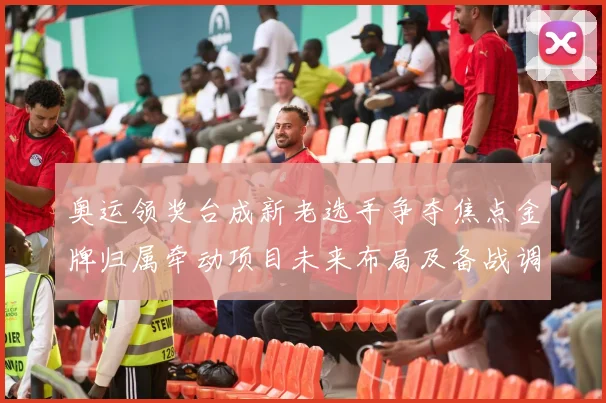 奥运领奖台成新老选手争夺焦点金牌归属牵动项目未来布局及备战调整