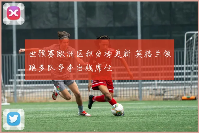 世预赛欧洲区积分榜更新 英格兰领跑多队争夺出线席位