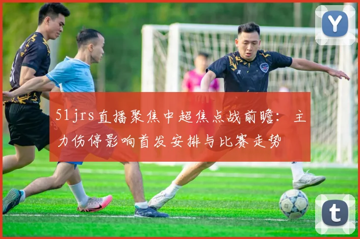 51jrs直播聚焦中超焦点战前瞻：主力伤停影响首发安排与比赛走势