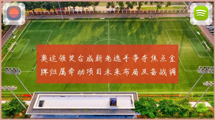 奥运领奖台成新老选手争夺焦点金牌归属牵动项目未来布局及备战调整