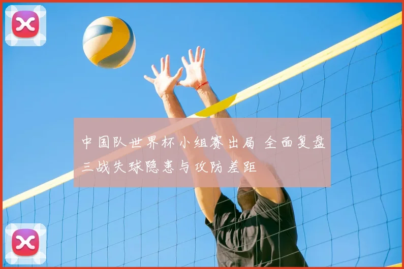 中国队世界杯小组赛出局 全面复盘三战失球隐患与攻防差距