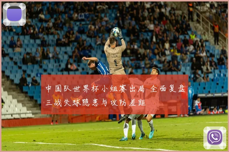 中国队世界杯小组赛出局 全面复盘三战失球隐患与攻防差距