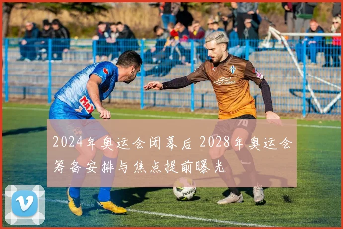 2024年奥运会闭幕后 2028年奥运会筹备安排与焦点提前曝光
