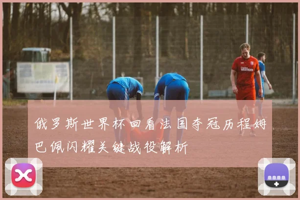 俄罗斯世界杯回看法国夺冠历程姆巴佩闪耀关键战役解析