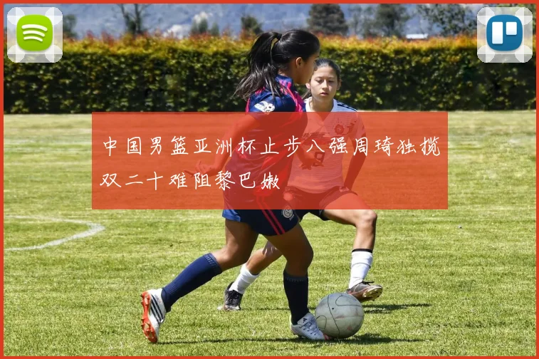 中国男篮亚洲杯止步八强周琦独揽双二十难阻黎巴嫩