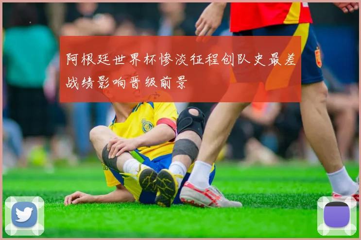 阿根廷世界杯惨淡征程创队史最差战绩影响晋级前景