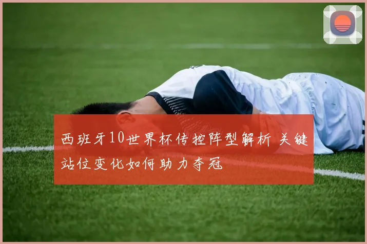 西班牙10世界杯传控阵型解析 关键站位变化如何助力夺冠
