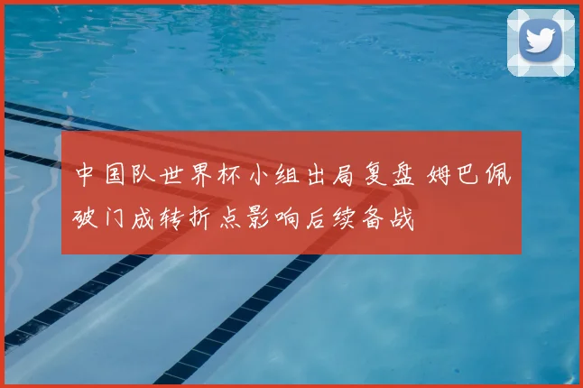 中国队世界杯小组出局复盘 姆巴佩破门成转折点影响后续备战