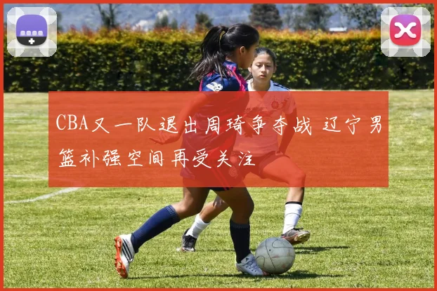 CBA又一队退出周琦争夺战 辽宁男篮补强空间再受关注