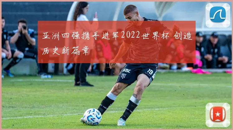 亚洲四强携手进军2022世界杯 创造历史新篇章